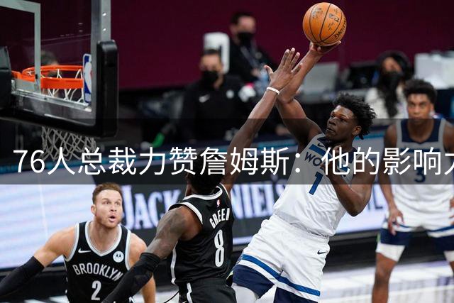 76人总裁力赞詹姆斯：他的影响力远远超越比赛本身